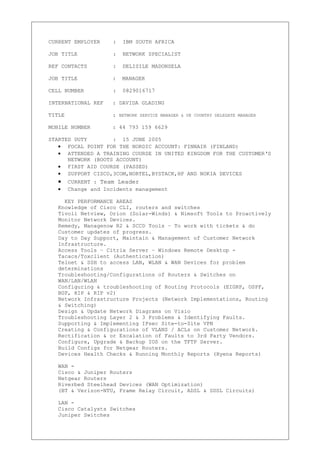 CURRENT EMPLOYER : IBM SOUTH AFRICA
JOB TITLE : NETWORK SPECIALIST
REF CONTACTS : DELISILE MADONSELA
JOB TITLE : MANAGER
CELL NUMBER : 0829016717
INTERNATIONAL REF : DAVIDA GLADING
TITLE : NETWORK SERVICE MANAGER & UK COUNTRY DELEGATE MANAGER
MOBILE NUMBER : 44 793 159 6629
STARTED DUTY : 15 JUNE 2005
• FOCAL POINT FOR THE NORDIC ACCOUNT: FINNAIR (FINLAND)
• ATTENDED A TRAINING COURSE IN UNITED KINGDOM FOR THE CUSTOMER‘S
NETWORK (BOOTS ACCOUNT)
• FIRST AID COURSE (PASSED)
• SUPPORT CISCO,3COM,NORTEL,BYSTACK,HP AND NOKIA DEVICES
• CURRENT : Team Leader
• Change and Incidents management
KEY PERFORMANCE AREAS
Knowledge of Cisco CLI, routers and switches
Tivoli Netview, Orion (Solar-Winds) & Nimsoft Tools to Proactively
Monitor Network Devices.
Remedy, Managenow R2 & SCCD Tools – To work with tickets & do
Customer updates of progress.
Day to Day Support, Maintain & Management of Customer Network
Infrastructure.
Access Tools – Citrix Server – Windows Remote Desktop -
Tacacs/Toxclient (Authentication)
Telnet & SSH to access LAN, WLAN & WAN Devices for problem
determinations
Troubleshooting/Configurations of Routers & Switches on
WAN/LAN/WLAN
Configuring & troubleshooting of Routing Protocols (EIGRP, OSPF,
BGP, RIP & RIP v2)
Network Infrastructure Projects (Network Implementations, Routing
& Switching)
Design & Update Network Diagrams on Visio
Troubleshooting Layer 2 & 3 Problems & Identifying Faults.
Supporting & Implementing IPsec Site-to-Site VPN
Creating & Configurations of VLANS / ACLs on Customer Network.
Rectification & or Escalation of Faults to 3rd Party Vendors.
Configure, Upgrade & Backup IOS on the TFTP Server.
Build Configs for Netgear Routers.
Devices Health Checks & Running Monthly Reports (Hyena Reports)
WAN -
Cisco & Juniper Routers
Netgear Routers
Riverbed Steelhead Devices (WAN Optimization)
(BT & Verizon-NTU, Frame Relay Circuit, ADSL & SDSL Circuits)
LAN -
Cisco Catalysts Switches
Juniper Switches
 