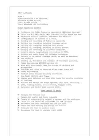 3COM switches,
WLAN -
Symbol/Motorola - RF Switches,
Motorola Access Points,
Cisco Access Points
Cisco Wireless LAN Controllers
AVAYA TELEPHONE SYSTEMS
 Configure the Radio Frequency equipments (Wireless devices)
 Setup the ACD (Automatic call Distribution)for Avaya systems.
 Telephone account creation, amendment and deletion
 Configuration of buttons on a phone.
 Setting and resetting of Telephone passwords
 Setting up, changing, deleting coverage paths.
 Setting up, changing, deleting hunt groups
 Setting up, changing, deleting of pickup groups.
 Setting and resetting of voicemail passwords,
 Monitor reset, busy/release connections to PSTN.
 Monitor and reset Avaya PBX Hardware including,
 Setting up of remote coverage paths, as well as amendment
 and deletion
 Setting up, Amendment and Deletion of voicemail accounts,
 Media Processors, LSP/ESS servers etc
 Work with procurement team for supply of handsets and
accessories
 Shutdown and bring up services after power downs and
 other maintenance
 Perform basic trouble shooting activities.
 Log fault tickets with Avaya
 Liaise with Helpdesk and desk side teams for service provision
 to business
 Monitor and manage the Avaya systems, call flow, vectoring,
 VDNs, holiday tables, announcements, Trigger codes,
 Extension and direct dial numbers (DDI).
TEAM LEADER ‘S TASKS
• Manager the Network team
• Manage the roster and leave requests
• Create an understanding between a manager and the employees
• Carry out the technical interviews for new recruits
• Recommend the best candidate for the job role
• Chair the team meeting and record the minutes
• Motivate the team to perform smart
• Encourage the team to upgrade their skill
 