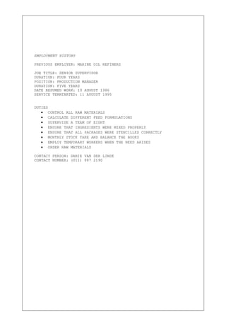 EMPLOYMENT HISTORY
PREVIOUS EMPLOYER: MARINE OIL REFINERS
JOB TITLE: SENIOR SUPERVISOR
DURATION: FOUR YEARS
POSITION: PRODUCTION MANAGER
DURATION: FIVE YEARS
DATE RESUMED WORK: 19 AUGUST 1986
SERVICE TERMINATED: 11 AUGUST 1995
DUTIES
• CONTROL ALL RAW MATERIALS
• CALCULATE DIFFERENT FEED FORMULATIONS
• SUPERVISE A TEAM OF EIGHT
• ENSURE THAT INGREDIENTS WERE MIXED PROPERLY
• ENSURE THAT ALL PACKAGES WERE STENCILLED CORRECTLY
• MONTHLY STOCK TAKE AND BALANCE THE BOOKS
• EMPLOY TEMPORARY WORKERS WHEN THE NEED ARISES
• ORDER RAW MATERIALS
CONTACT PERSON: DANIE VAN DER LINDE
CONTACT NUMBER: (011) 887 2190
 