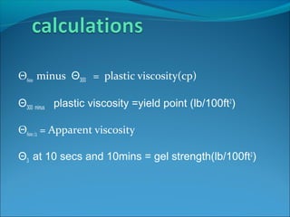 Θ600 minus Θ300 = plastic viscosity(cp)
Θ300 minus plastic viscosity =yield point (lb/100ft2
)
Θ600/2 = Apparent viscosity
Θ3 at 10 secs and 10mins = gel strength(lb/100ft2
)
 