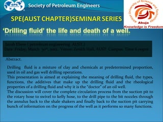 Jacob Ebere ( petroleum engineering AUST.)
Date :Friday, March 30th
, 2012. Venue: Zenith Hall, AUST Campus. Time 6.00pm
Abstract.
Drilling fluid is a mixture of clay and chemicals at predetermined proportion,
used in oil and gas well drilling operations.
This presentation is aimed at explaining the meaning of drilling fluid, the types,
functions, the additives that make up the drilling fluid and the rheological
properties of a drilling fluid and why it is the “doctor” of an oil well.
The discussion will cover the complete circulation process from the suction pit to
the rotary hose to swivel to kelly hose, to the drill pipe to the bit nozzles through
the annulus back to the shale shakers and finally back to the suction pit carrying
bunch of information on the progress of the well as it performs so many functions.
 