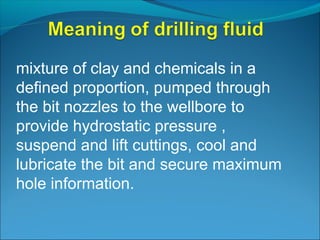 mixture of clay and chemicals in a
defined proportion, pumped through
the bit nozzles to the wellbore to
provide hydrostatic pressure ,
suspend and lift cuttings, cool and
lubricate the bit and secure maximum
hole information.
 