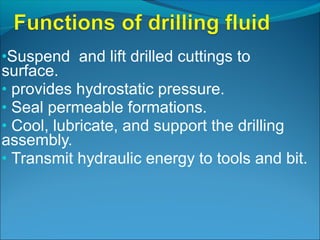 •Suspend and lift drilled cuttings to
surface.
• provides hydrostatic pressure.
• Seal permeable formations.
• Cool, lubricate, and support the drilling
assembly.
• Transmit hydraulic energy to tools and bit.
 