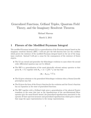 Generalized Functions, Gelfand Triples, Quantum Field
Theory, and the Imaginary Resolvent Theorem
Michael Maroun
March 3, 2011
1 Flavors of the Modiﬁed Feynman Integral
The modiﬁed Feynman integral (LI) is a generalization of the Feynman integral based on the
imaginary resolvent theorem (IRT). I will not give the full theorem here nor the corollary
which proves the existence of the modiﬁed Feynman integral based on the use of the imag-
inary resolvent. Instead I will give a sense for the consequences of the existence of theses
objects.
• The LI can extend and generalize the Schrodinger evolution to cases where the second
order diﬀerential equation may not be deﬁned.
• The IRT is a generalization of the usual physically relevant unitary operator so that
given Ψt “ Uψ together with Φnt “ p1 ` i t
n
Hq´n
ϕ one has that
||Ψt ´ Φnt||L2
nÑ8
ÝÑ 0.
• The LI gives solutions to the generalized Schrodinger evolution when a Sturm-Liouville
prescription may fail.
• The LI gives the form of the Green’s function for the evolution and the Green’s function
has an expansion in the sense of generalized functions.
• The IRT together with a Gelfand triple gives a generalization of the physical Fourier
transform in the sense that just as the eigenfunctions of the one-dimensional Dirac
operator give the usual Fourier kernel, the generalized eigenfunctions associated to the
operator H have spectral measures and generalized eigenfunctions which gives a kernel
that maps the space representation to the energy representation.
1
 