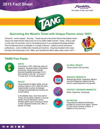 2015 Fact Sheet
Quenching the World’s Thirst with Unique Flavors since 1957!
Tamarind. Lemon pepper. Soursop. These are just a few exotic flavors that helped rocket
Tang to its world-renown status and one of our billion-dollar brands! Today, Tang is sold
in more than 30 countries, and it’s the leading brand in our powdered beverage portfolio.
This fruit-flavored drink is available in a variety of flavors – based on local consumers’
preferences – and is fortified with minerals and vitamins. Tang has traveled to the moon
and back with astronauts in the 1960s, and reached the billion-dollar sales mark in 2011.
TANG Fun Facts:
SALES
Tang reached its billion-dollar annual
revenue status in 2011 after the team
implemented a series of strategic
changes that elevated the brand to its
current status.
In the Middle East, more than half of
Tang’s annual sales happen in just six
weeks around Ramadan, where
families gather each evening to share
a meal, seasonal treats and, often, a
pitcher of Tang!
BIRTH
Launched in 1957. After two years of
research, General Foods Corporation
introduces Tang instant orange-
flavored breakfast beverage in U.S.
test markets in the fall. It comes in
7-ounce and 14-ounce glass jars.
NUTRITION
Tang features different fortification
bundles by country and region. Vitamin
C is the most common nutrient, in
addition to iron and zinc.
GLOBAL REACH
Tang is sold in 38 countries.
BIGGEST MARKETS
Markets like Brazil, Argentina, Mexico,
and the Philippines helped fuel the
brand’s rapid expansion and growth.
FASTEST GROWING MARKETS
Brazil, Argentina, Venezuela
 