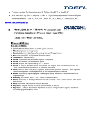  Pre-intermediate Certificate (track A, B, C) from Sep.2013 to Jun.2012*
 Now days I do my best to prepare TOEFL in English language I study General English
Intermediate level Track (A) on AXON Center (GLOPAL EDUCATION NETWORK).
Work experience:
1) From April.2014 Till Now: At Orascom Saudi.
Warehouse Department | Orascom Saudi | Head Office
Title: Senior Stock Controller.
Responsibilities:
It is divided into:-
 Coordinate with IT department to modify system functions.
 Allocate employees on new projects.
 Coordinate between Warehouse, Accounting, Cost and IT departments.
 Visit projects regularly to follow up and monitor status.
 Follow-up with the Audit Office
 Review the purchaser and accountant reign for each project.
 Review and enter all Vouchers into the system.
 Review program oracle entries for up to 3 - 4 projects.
 Review all invoices, Purchase Orders and contracts and compare them with manual vouchers and
Oracle vouchers to make sure there is no repetition in invoices.
 Audit transfer of items from project to project, their costs and quantities, and send a status report to
financial management, after being reviewed by the Warehouse Senior Controller.
 Submit the inventory report of projects after being review by Warehouse Senior Controller to the
Project Manager.
 Follow up and audit the project’s stock control on a monthly basis.
 Ensure the delivery of the Original manual vouchers (Receive – issue – return- transfer) to the project
with its serial.
 Train and support subordinate Warehouse Assistant.
 Prepare the delayed, transfer, and return transactions for all projects.
 Prepare the Technical Procurement Department sheets for foreign materials required or materials
required by project’s technical office.
 