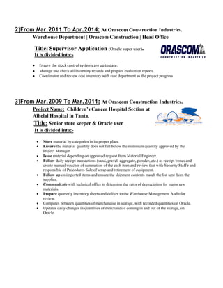 2)From Mar.2011 To Apr.2014: At Orascom Construction Industries.
Warehouse Department | Orascom Construction | Head Office
Title: Supervisor Application (Oracle super user).
It is divided into:-
 Ensure the stock control systems are up to date.
 Manage and check all inventory records and prepare evaluation reports.
 Coordinator and review cost inventory with cost department as the project progress
3)From Mar.2009 To Mar.2011: At Orascom Construction Industries.
Project Name: Children’s Cancer Hospital Section at
Alhelal Hospital in Tanta.
Title: Senior store keeper & Oracle user
It is divided into:-
 Store material by categories in its proper place.
 Ensure the material quantity does not fall below the minimum quantity approved by the
Project Manager.
 Issue material depending on approved request from Material Engineer.
 Follow daily receipt transactions (sand, gravel, aggregate, powder, etc.) as receipt bones and
create manual voucher of summation of the each item and review that with Security Staff r and
responsible of Procedures Sale of scrap and retirement of equipment.
 Follow up on imported items and ensure the shipment contents match the list sent from the
supplier.
 Communicate with technical office to determine the rates of depreciation for major raw
materials.
 Prepare quarterly inventory sheets and deliver to the Warehouse Management Audit for
review.
 Compares between quantities of merchandise in storage, with recorded quantities on Oracle.
 Updates daily changes in quantities of merchandise coming in and out of the storage, on
Oracle.
 