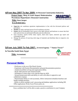 4)From May.2007 To Mar.2009: At Orascom Construction Industries.
Project Name: Borg Al Arab Airport Modernization
Warehouse Department | Orascom Construction
Title: Store keeper
It is divided into:-
 Supervise site warehouse operations implementation in line with the divisional policies and
procedures.
 Handle the safety and legal process for all warehouse activities.
 Ensure that all storekeepers have access to the right software and hardware to ensure that their
tasks and activities are performed efficiently and cost effectively.
 Issue Inventory reports In/Out status reports, dead stock report, materials age report and
consumption report.
 Manage the process of receiving wide range of materials and distribute them to respective site
warehouses.
5)From July.2005 To Feb.2007 : At travel agency " Nature Travel "
In Nuweiba South Sinai, Egypt
Title: Accountant.
‫ـــــــــــــــــــــــــــــــــــــــــــــــــــــــــــــــــــــــــــــــــــــــــــــــــــ‬
Personal Skills:
- Proficiency in the use of the Oracle System
- Experience with System Documentation and good documentation practices.
- Analytical problem solving and organization ability.
- Work under pressure and Analytical skills
- Willingness to learn what is new and develops my skills
- Strong interpersonal skills and ability to work with others in appositive and
collaborative manner.
- Demonstrated ability to work accurately, follow instructions/schedules/timelines and
handle multiple priorities
-Ability to utilize multiple word –processing and database applications including MS
Office applications Word, Excel, Power point, etc.
‫ــــــــــــــــ‬‫ــــــــــــــــــــــــــــــــــــــــــــــــــــــــــــــــــــــــــــــــــــــ‬
I have confident that I will be able to make a positive contribution to your Company
 
