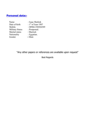 Personal data:-
Name : Isaac Shafeek
Date of birth : 1st
of Juan 1987
Mobile : 00966-556926589
Military Status : Postponed.
Marital status : Married.
Nationality : Egyptian.
Gender : Male
"Any other papers or references are available upon request"
Best Regards
 