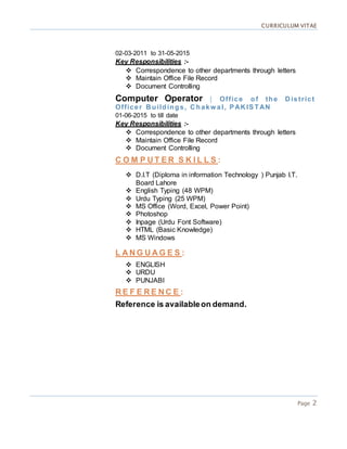 CURRICULUM VITAE
Page 2
02-03-2011 to 31-05-2015
Key Responsibilities :-
 Correspondence to other departments through letters
 Maintain Office File Record
 Document Controlling
Computer Operator | Office of the D is trict
Officer B uildings, C hakw al, PAK ISTAN
01-06-2015 to till date
Key Responsibilities :-
 Correspondence to other departments through letters
 Maintain Office File Record
 Document Controlling
C O M P U T E R S K I L L S :
 D.I.T (Diploma in information Technology ) Punjab I.T.
Board Lahore
 English Typing (48 WPM)
 Urdu Typing (25 WPM)
 MS Office (Word, Excel, Power Point)
 Photoshop
 Inpage (Urdu Font Software)
 HTML (Basic Knowledge)
 MS Windows
L A N G U A G E S :
 ENGLISH
 URDU
 PUNJABI
R E F E R E N C E :
Reference is availableon demand.
 