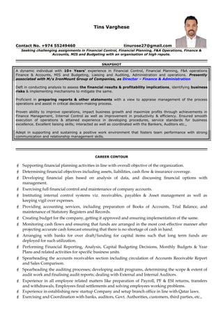 Tins Varghese
Contact No. +974 55249460 tinurose27@gmail.com
Seeking challenging assignments in Financial Control, Financial Planning, F&A Operations, Finance &
Accounts, MIS and Budgeting with an organisation of high repute.
SNAPSHOT
A dynamic individual with 10+ Years’ experience in Financial Control, Financial Planning, F&A operations
Finance & Accounts, MIS and Budgeting, Liaising and Auditing, Administration and operations. Presently
associated with M/s IronMount Group of Companies, as Director – Finance & Administration
Deft in conducting analysis to assess the financial results & profitability implications, identifying business
risks & implementing mechanisms to mitigate the same.
Proficient in preparing reports & other statements with a view to appraise management of the process
operations and assist in critical decision-making process.
Proven ability to improve operations, impact business growth and maximize profits through achievements in
Finance Management, Internal Control as well as improvement in productivity & efficiency. Ensured smooth
execution of operations & attained experience in developing procedures, service standards for business
excellence. Excellent liaising skills; interacted as well as coordinated with the Bankers, Auditors etc.,
Adept in supporting and sustaining a positive work environment that fosters team performance with strong
communication and relationship management skills.
CAREER CONTOUR
 Supporting financial planning activities in line with overall objective of the organization.
 Determining financial objectives including assets, liabilities, cash flow & insurance coverage.
 Developing financial plan based on analysis of data, and discussing financial options with
management.
 Exercising full financial control and maintenance of company accounts.
 Instituting internal control systems viz. receivables, payables & Asset management as well as
keeping vigil over expenses.
 Providing accounting services, including preparation of Books of Accounts, Trial Balance, and
maintenance of Statutory Registers and Records.
 Creating budget for the company, getting it approved and ensuring implementation of the same.
 Monitoring cash flows and ensuring that funds are arranged in the most cost effective manner after
projecting accurate cash forecast ensuring that there is no shortage of cash in hand.
 Arranging with banks for over draft/funding for capital items such that long term funds are
deployed for such utilization.
 Performing Financial Reporting, Analysis, Capital Budgeting Decisions, Monthly Budgets & Year
Plans and related activities for specific business units.
 Spearheading the accounts receivables section including circulation of Accounts Receivable Report
and Sales Comparison.
 Spearheading the auditing processes; developing audit programs, determining the scope & extent of
audit work and finalising audit reports; dealing with External and Internal Auditors.
 Experience in all employee related matters like preparation of Payroll, PF & ESI returns, transfers
and withdrawals, Employees final settlements and solving employees working problems.
 Experience in establishing new startup Company and setup branch office in line with Qatar laws.
 Exercising and Coordination with banks, auditors, Govt. Authorities, customers, third parties, etc.,
 