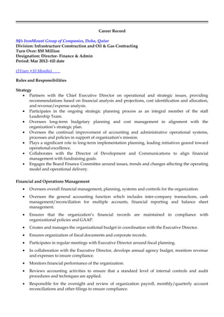 Career Record
M/s IronMount Group of Companies, Doha, Qatar
Division: Infrastructure Construction and Oil & Gas Contracting
Turn Over: $50 Million
Designation: Director- Finance & Admin
Period: Mar 2012- till date
(3Years +10 Months)
Roles and Responsibilities
Strategy
• Partners with the Chief Executive Director on operational and strategic issues, providing
recommendations based on financial analysis and projections, cost identification and allocation,
and revenue/expense analysis.
• Participates in the ongoing strategic planning process as an integral member of the staff
Leadership Team.
• Oversees long-term budgetary planning and cost management in alignment with the
organization’s strategic plan.
• Oversees the continual improvement of accounting and administrative operational systems,
processes and policies in support of organization’s mission.
• Plays a significant role in long-term implementation planning, leading initiatives geared toward
operational excellence.
• Collaborates with the Director of Development and Communications to align financial
management with fundraising goals.
• Engages the Board Finance Committee around issues, trends and changes affecting the operating
model and operational delivery.
Financial and Operations Management
• Oversees overall financial management, planning, systems and controls for the organization.
• Oversees the general accounting function which includes inter-company transactions, cash
management/reconciliation for multiple accounts, financial reporting and balance sheet
management.
• Ensures that the organization’s financial records are maintained in compliance with
organizational policies and GAAP.
• Creates and manages the organizational budget in coordination with the Executive Director.
• Ensures organization of fiscal documents and corporate records.
• Participates in regular meetings with Executive Director around fiscal planning.
• In collaboration with the Executive Director, develops annual agency budget, monitors revenue
and expenses to insure compliance.
• Monitors financial performance of the organization.
• Reviews accounting activities to ensure that a standard level of internal controls and audit
procedures and techniques are applied.
• Responsible for the oversight and review of organization payroll, monthly/quarterly account
reconciliations and other filings to ensure compliance.
 