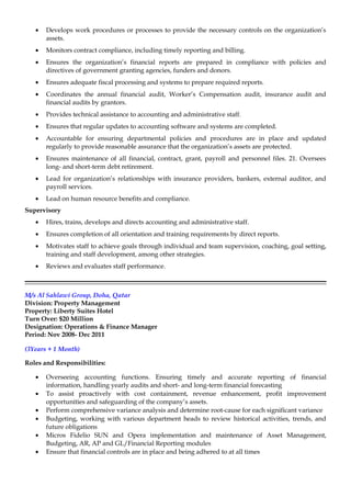 • Develops work procedures or processes to provide the necessary controls on the organization’s
assets.
• Monitors contract compliance, including timely reporting and billing.
• Ensures the organization’s financial reports are prepared in compliance with policies and
directives of government granting agencies, funders and donors.
• Ensures adequate fiscal processing and systems to prepare required reports.
• Coordinates the annual financial audit, Worker’s Compensation audit, insurance audit and
financial audits by grantors.
• Provides technical assistance to accounting and administrative staff.
• Ensures that regular updates to accounting software and systems are completed.
• Accountable for ensuring departmental policies and procedures are in place and updated
regularly to provide reasonable assurance that the organization’s assets are protected.
• Ensures maintenance of all financial, contract, grant, payroll and personnel files. 21. Oversees
long- and short-term debt retirement.
• Lead for organization’s relationships with insurance providers, bankers, external auditor, and
payroll services.
• Lead on human resource benefits and compliance.
Supervisory
• Hires, trains, develops and directs accounting and administrative staff.
• Ensures completion of all orientation and training requirements by direct reports.
• Motivates staff to achieve goals through individual and team supervision, coaching, goal setting,
training and staff development, among other strategies.
• Reviews and evaluates staff performance.
M/s Al Sahlawi Group, Doha, Qatar
Division: Property Management
Property: Liberty Suites Hotel
Turn Over: $20 Million
Designation: Operations & Finance Manager
Period: Nov 2008- Dec 2011
(3Years + 1 Month)
Roles and Responsibilities:
• Overseeing accounting functions. Ensuring timely and accurate reporting of financial
information, handling yearly audits and short- and long-term financial forecasting
• To assist proactively with cost containment, revenue enhancement, profit improvement
opportunities and safeguarding of the company’s assets.
• Perform comprehensive variance analysis and determine root-cause for each significant variance
• Budgeting, working with various department heads to review historical activities, trends, and
future obligations
• Micros Fidelio SUN and Opera implementation and maintenance of Asset Management,
Budgeting, AR, AP and GL/Financial Reporting modules
• Ensure that financial controls are in place and being adhered to at all times
 