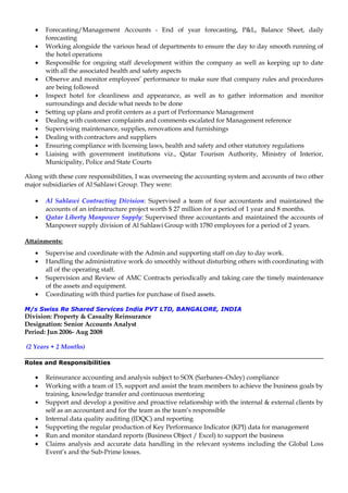 • Forecasting/Management Accounts - End of year forecasting, P&L, Balance Sheet, daily
forecasting
• Working alongside the various head of departments to ensure the day to day smooth running of
the hotel operations
• Responsible for ongoing staff development within the company as well as keeping up to date
with all the associated health and safety aspects
• Observe and monitor employees’ performance to make sure that company rules and procedures
are being followed
• Inspect hotel for cleanliness and appearance, as well as to gather information and monitor
surroundings and decide what needs to be done
• Setting up plans and profit centers as a part of Performance Management
• Dealing with customer complaints and comments escalated for Management reference
• Supervising maintenance, supplies, renovations and furnishings
• Dealing with contractors and suppliers
• Ensuring compliance with licensing laws, health and safety and other statutory regulations
• Liaising with government institutions viz., Qatar Tourism Authority, Ministry of Interior,
Municipality, Police and State Courts
Along with these core responsibilities, I was overseeing the accounting system and accounts of two other
major subsidiaries of Al Sahlawi Group. They were:
• Al Sahlawi Contracting Division: Supervised a team of four accountants and maintained the
accounts of an infrastructure project worth $ 27 million for a period of 1 year and 8 months.
• Qatar Liberty Manpower Supply: Supervised three accountants and maintained the accounts of
Manpower supply division of Al Sahlawi Group with 1780 employees for a period of 2 years.
Attainments:
• Supervise and coordinate with the Admin and supporting staff on day to day work.
• Handling the administrative work do smoothly without disturbing others with coordinating with
all of the operating staff.
• Supervision and Review of AMC Contracts periodically and taking care the timely maintenance
of the assets and equipment.
• Coordinating with third parties for purchase of fixed assets.
M/s Swiss Re Shared Services India PVT LTD, BANGALORE, INDIA
Division: Property & Casualty Reinsurance
Designation: Senior Accounts Analyst
Period: Jun 2006- Aug 2008
(2 Years + 2 Months)
Roles and Responsibilities
• Reinsurance accounting and analysis subject to SOX (Sarbanes–Oxley) compliance
• Working with a team of 15, support and assist the team members to achieve the business goals by
training, knowledge transfer and continuous mentoring
• Support and develop a positive and proactive relationship with the internal & external clients by
self as an accountant and for the team as the team’s responsible
• Internal data quality auditing (IDQC) and reporting
• Supporting the regular production of Key Performance Indicator (KPI) data for management
• Run and monitor standard reports (Business Object / Excel) to support the business
• Claims analysis and accurate data handling in the relevant systems including the Global Loss
Event’s and the Sub-Prime losses.
 