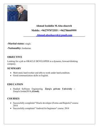 Ahmad Izziddin M.Abu-shaereh
Mobile: +962797072555 / +962786649999
Ahmad.abushaereh@gmail.com
-Marital status: single.
-Nationality: Jordanian.
OBJECTIVE
Looking for a job as ORACLE DEVELOPER in a dynamic,forward-thinking
company.
SUMMARY
 Motivated, hard worker and able to work under hard condition.
 Good communication skills in English.
EDUCATION
 Studied Software Engineering. Zarq'a private University –
Zarqa'a Jordan2014, (Good).
COURSES
 Successfully completed "Oracle developer (Forms and Reports)" course.
2014
 Successfully completed "Android for beginners" course. 2014
 