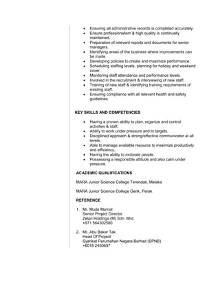  Ensuring all administrative records is completed accurately.
 Ensure professionalism & high quality is continually
maintained.
 Preparation of relevant reports and documents for senior
managers.
 Identifying areas of the business where improvements can
be made.
 Developing policies to create and maximize performance.
 Scheduling staffing levels, planning for holiday and weekend
cover.
 Monitoring staff attendance and performance levels.
 Involved in the recruitment & interviewing of new staff.
 Training of new staff & identifying training requirements of
existing staff.
 Ensuring compliance with all relevant health and safety
guidelines.
KEY SKILLS AND COMPETENCIES
 Having a proven ability to plan, organize and control
activities & staff.
 Ability to work under pressure and to targets.
 Disciplined approach & strong/effective communicator at all
levels.
 Able to manage available resource to maximize productivity
and efficiency.
 Having the ability to motivate people.
 Possessing a responsible attitude and also calm under
pressure.
ACADEMIC QUALIFICATIONS
MARA Junior Science College Terendak, Melaka
MARA Junior Science College Gerik, Perak
REFERENCE
1. Mr. Muda Mamat
Senior Project Director
Zelan Holdings (M) Sdn. Bhd.
+971 564302580
2. Mr. Abu Bakar Tak
Head Of Project
Syarikat Perumahan Negara Berhad (SPNB)
+6018 2450607
 