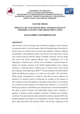 Alexandra Papadopoulou | Molecular analysis of HRAS and KRAS genes in thyroid cancer in the Greek population
1
UNIVERSITY OF THESSALY
FACULTY OF HEALTH SCIENCES
DEPARTMENT OF BIOCHEMISTRYAND BIOTECHNOLOGY
MASTER OF SCIENCE: “MOLECULAR NIOLOGY AND GENETICS
APPLICATIONS - DIAGNOSTIC MARKERS”
MASTER THESIS
MOLECULAR ANALYSIS OF HRAS AND KRAS GENES IN
THYROID CANCER IN THE GREEK POPULATION
ALEXANDRA PAPADOPOULOU
ABSTRACT
Thyroid cancer is the most common type of endocrine malignancy and its frequency
is increasing steadily over the last decades. Based on histopathological characteristics,
thyroid tumors are classified into four major types (papillary, follicular, medullary
and anaplastic), while additional variants exist between these major types, with the
most common being the follicular subtype of papillary carcinoma. Previous studies
have shown that certain signaling pathways play a fundamental role in the
pathogenesis of thyroid cancer, and thus can be considered as potential targets for
therapy. For example, activation of the MAPK signaling pathway, due to genetic
mutations, is commonly found in different types of thyroid cancer. These include
point mutations of the BRAF gene (BRAFV600E
), point mutations of the RAS (HRAS,
KRAS and NRAS) genes (codons 12, 13 and 61) as well as RET / PTC and PAX8 /
PPARγ genetic rearrangements. It should be noted that the above mutations are
reported to be mutually exclusive. Limited data are available on the frequency of
these mutations in the Greek population. The purpose of this study was to investigate
the correlation of point mutations of the KRAS gene (codons 12, 13, 61) and the
HRAS gene (codon 61) with different types of thyroid cancer in the Greek population.
The study involved 33 patients with differentiated thyroid cancer, including 11
papillary, 14 follicular variants of papillary carcinoma, 7 follicular and 2 medullary
carcinomas. The experimental procedure included the isolation of genomic DNA from
paraffin-embedded tissue biopsies, the amplification of specific regions of the RAS
genes using Polymerase Chain Reaction (PCR), and the direct sequencing of the
 