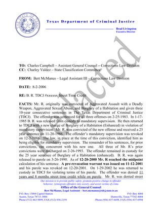 T e x a s D e p a r t m e n t o f C r i m i n a l J u s t i c e
Brad Livingston
Executive Director
TO: Charles Campbell – Assistant General Counsel – Corrections Law Division
CC: Charley Valdez – State Classification Committee
FROM: Bert McManus – Legal Assistant III – Corrections Law Division
DATE: 8-2-2006
RE: B. R. TDCJ #xxxxxx Street Time Credit
FACTS: Mr. R. originally was convicted of Aggravated Assault with a Deadly
Weapon, Aggravated Sexual Abuse, and Burglary of a Habitation and given three
10-year consecutive sentences in The Texas Department of Criminal Justice
(TDCJ). The offender was sentenced for all three offenses on 2-25-1983. In 1-17-
1985 B. R. was released from custody to mandatory supervision. He then returned
to TDCJ with a new charge of Burglary of a Habitation (Enhanced) in violation of
mandatory supervision. Mr. R. was convicted of the new offense and received a 25
year sentence on 11-20-1986. The offender’s mandatory supervision was revoked
on 12-2-1986. The law, in place at the time of this conviction, identified him as
being eligible for mandatory supervision. The remainder of his sentences, for prior
convictions, ran concurrent with his new one. All three of Mr. R’s prior
convictions were discharged on 2-26-1993. The offender remained in custody for
the 25 year sentence of Burglary of a Habitation (enhanced). B. R. was again
released to parole on 3-26-1990. As of 12-20-2000 Mr. R reached the midpoint
calculation of his sentence. A pre-revocation warrant was issued on 11-12-2001
and his parole was revoked on 12-20-2001. On 1-29-2002 he was returned to
custody in TDCJ for violating terms of his parole. The offender was denied 11
years and 8 months street time credit while on parole. Mr. R. was denied street
Our mission is to provide public safety, promote positive change in offender
behavior, reintegrate offenders into society, and assist victims of crime.
Office of the General Counsel
Bert McManus, Legal Assistant – bert.mcmanus@tdcj.state.tx.us
P.O. Box 13084 Capitol Station P.O. Box 4004
Austin, Texas 78711-3084 Huntsville, Texas 77342-4004
Phone (512) 463-9899, FAX (512) 936-2159 Phone (936) 437-6698, FAX (936) 437-6994
 