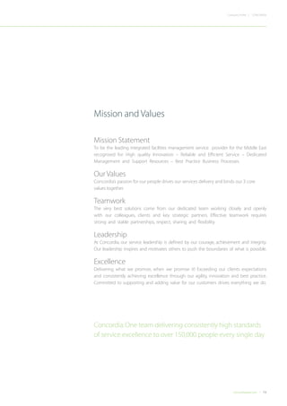 13Concordiadubai.com
CONCORDIACompany Profile |
Mission Statement
To be the leading integrated facilities management service provider for the Middle East
recognised for: High quality Innovation – Reliable and Efficient Service – Dedicated
Management and Support Resources – Best Practice Business Processes.
Our Values
Concordia’s passion for our people drives our services delivery and binds our 3 core
values together.
Teamwork
The very best solutions come from our dedicated team working closely and openly
with our colleagues, clients and key strategic partners. Effective teamwork requires
strong and stable partnerships, respect, sharing and flexibility.
Leadership
At Concordia, our service leadership is defined by our courage, achievement and integrity.
Our leadership inspires and motivates others to push the boundaries of what is possible.
Excellence
Delivering what we promise, when we promise it! Exceeding our clients expectations
and consistently achieving excellence through our agility, innovation and best practice.
Committed to supporting and adding value for our customers drives everything we do.
Mission and Values
Concordia:One team delivering consistently high standards
of service excellence to over 150,000 people every single day
 
