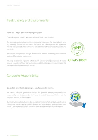 18 Concordiadubai.com
CONCORDIA | Company Profile
Corporate Responsibility
Health and Safety is at the heart of everything we do.
Concordia is proud to be ISO 9001,ISO 14001 and OSHAS 18001 certified.
Our process, procedures, systems and continuous training ensures that our employees carry
out their daily activities with the correct precautions and safety measures that implement
not only best practice but also compliance with internationally recognized safety codes and
standards.
We conduct our operations through efficient use of materials and energy, with minimum
waste and harm to the environment.
We adopt an extensive inspection schedule with our strong HSEQ team, across all service
areas, to ensure the safety of staff and customers alike. Our transparency results in potential
risks being identified and resolved quickly.
Health,Safety and Environmental
Concordia is committed to operating in a socially responsible manner.
We follow a corporate governance standard that promotes integrity, transparency and
accountability in order to protect and enhance Concordia’s value to stakeholders and the
long-term success of the company.
Ourintegrityiscrucialtoourbusiness.Concordiaiscommittedtohighstandardsofprofessional
conduct,and of ethical and fair business dealings with our employees,stakeholders and third
parties.OurComplianceCodeandcompliancesstructureadherencetoourcodeofethics.
ISO 9001
ISO 9001
QUALITY
A
SSURANCE MAN
AGEMENT
ISO 1
ISO 18
OCCUPA
TIONAL HE
OHSAS 18001
ISO 14001
ENVIRON
MENTAL MANAG
EMENT
 