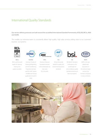 19Concordiadubai.com
CONCORDIACompany Profile |
Our service delivery processes are built around the accredited International Standard frameworks of ISO,BSI,BICSc,ANSI
and ASHRI.
This enables our extensive teams to consistently deliver high quality, high value services, adding value to our customers’
business eco-systems.
International Quailty Standards
ISO 9001
ISO 9001
QUALITY
A
SSURANCE MAN
AGEMENT
ISO 14001
ISO 18001
OCCUPA
TIONAL HEALTH &
SAFETY
OHSAS 18001
ISO 14001
ENVIRON
MENTAL MANAG
EMENT
BICSc
BICSc are the world
leader for cleaning
training and
quality standards.
ASHRAE
American Society of
Heating,Refrigerating
and Air-Conditioning
Engineers) we have
used for HVAC System
– ASHREA are the lead
quality benchmark for
HVAC
ANSI
American National
Standards Institutes
is the world leader we
have used
for Civil works
ISO
ISO are the world
leader for quality and
environmental process
standards
BSI
BSI (British Standards
Institutions) is the
world leader for
service delivery quality
standard pertaining to
Electrical Systems.
IRATA
IRATA is the sole
global trade
association in
the work-at-height
sector;it has
member companies
in every continent.
 