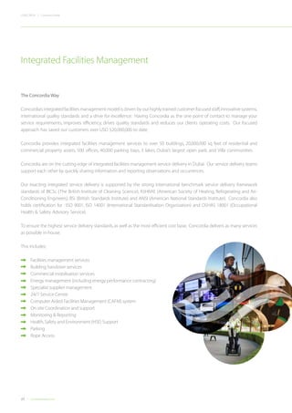 22 Concordiadubai.com
CONCORDIA | Company Profile
The Concordia Way
Concordia’s integrated facilities management model is driven by our highly trained customer focused staff,innovative systems,
international quality standards and a drive for excellence. Having Concordia as the one point of contact to manage your
service requirements, improves efficiency, drives quality standards and reduces our clients operating costs. Our focused
approach has saved our customers over USD $20,000,000 to date.
Concordia provides integrated facilities management services to over 50 buildings, 20,000,000 sq feet of residential and
commercial property assets, 500 offices, 40,000 parking bays, 3 lakes, Dubai’s largest open park, and Villa communities.
Concordia are on the cutting edge of integrated facilities management service delivery in Dubai. Our service delivery teams
support each other by quickly sharing information and reporting observations and occurrences.
Our exacting integrated service delivery is supported by the strong international benchmark service delivery framework
standards of BICSc (The British Institute of Cleaning Science), ASHRAE (American Society of Heating, Refrigerating and Air-
Conditioning Engineers), BSi (British Standards Institute) and ANSI (American National Standards Institute). Concordia also
holds certification for : ISO 9001, ISO 14001 (International Standardisation Organisation) and OSHAS 18001 (Occupational
Health & Safety Advisory Service).
To ensure the highest service delivery standards,as well as the most efficient cost base, Concordia delivers as many services
as possible in-house.
This includes:
•	 Facilities management services
•	 Building handover services
•	 Commercial mobilisation services
•	 Energy management (including energy performance contracting)
•	 Specialist supplier management
•	 24/7 Service Centre
•	 Computer Aided Facilities Management (CAFM) system
•	 On site Coordination and support
•	 Monitoring & Reporting
•	 Health,Safety and Environment (HSE) Support
	Parking
	 Rope Access
Integrated Facilities Management
 