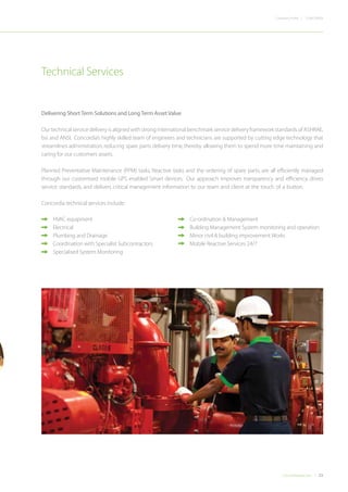23Concordiadubai.com
CONCORDIACompany Profile |
Delivering Short Term Solutions and Long Term Asset Value
Our technical service delivery is aligned with strong international benchmark service delivery framework standards of ASHRAE,
bsi and ANSI. Concordia’s highly skilled team of engineers and technicians are supported by cutting edge technology that
streamlines administration, reducing spare parts delivery time, thereby allowing them to spend more time maintaining and
caring for our customers assets.
Planned Preventative Maintenance (PPM) tasks, Reactive tasks and the ordering of spare parts, are all efficiently managed
through our customised mobile GPS enabled Smart devices. Our approach improves transparency and efficiency, drives
service standards, and delivers critical management information to our team and client at the touch of a button.
Concordia technical services include:
•	 HVAC equipment
•	 Electrical
•	 Plumbing and Drainage
•	 Coordination with Specialist Subcontractors
•	 Specialised System Monitoring
•	 Co-ordination & Management
•	 Building Management System monitoring and operation
•	 Minor civil & building improvement Works
•	 Mobile Reactive Services 24/7
Technical Services
 