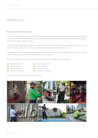 24 Concordiadubai.com
CONCORDIA | Company Profile
Because First Impressions do Count!
Concordia are proud to be one of the first BICSc (British Institute of Cleaning Sciences) accredited companies in the Middle
East and ISO certified for quality management.We understand that appearances matter so work tirelessly towards keeping
the properties that we manage shining!
Concordia’s high quality, targeted cleaning services enhances the aesthetic appearance of a building as well as protecting
assets from aging quickly thereby ensuring a high quality, fresh experience, for all building users.
Our highly trained and customer focused team, use the right materials, equipment and chemicals to preserve assets,
realise cost efficiencies and provide a safe environment for all residents.
We offer a comprehensive range of internal and external cleaning and hygiene services,including:
•	 Water Tank Cleaning 	 	 	 Housekeeping duties
•	 Facade Cleaning	 	 	 External cleaning
•	 Car Park Cleaning 	 	 	 Window cleaning
•	 Deep Clean Solutions 		 	 Infrastructure cleaning
Our attention to details means we get it right first time.
Soft Services
 