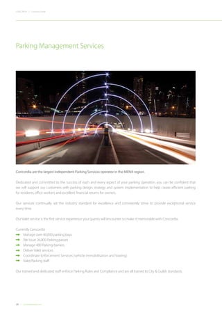 26 Concordiadubai.com
CONCORDIA | Company Profile
Concordia are the largest independent Parking Services operator in the MENA region.
Dedicated and committed to the success of each and every aspect of your parking operation, you can be confident that
we will support our customers with parking design, strategy and system implementation to help create efficient parking
for residents,office workers and excellent financial returns for owners.
Our services continually set the industry standard for excellence and consistently strive to provide exceptional service
every time.
Our Valet service is the first service experience your guests will encounter so make it memorable with Concordia.
Currently Concordia
•	 Manage over 40,000 parking bays
•	 We issue 26,000 Parking passes
•	 Manage 400 Parking barriers
	 Deliver Valet services
•	 Coordinate Enforcement Services (vehicle immobilisation and towing)
	 Valet/Parking staff
Our trained and dedicated staff enforce Parking Rules and Compliance and are all trained to City & Guilds standards.
Parking Management Services
 