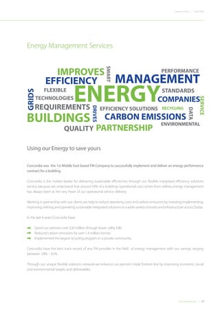 27Concordiadubai.com
CONCORDIACompany Profile |
Concordia was the 1st Middle East based FM Company to successfully implement and deliver an energy performance
contract for a building.
Concordia is the market leader for delivering sustainable efficiencies through our flexible integrated efficiency solutions
service,because we understand that around 50% of a buildings operational cost comes from utilities,energy management
has always been at the very heart of our operational service delivery.
Working in partnership with our clients,we help to reduce operating costs and carbon emissions by investing,implementing,
improving,refining and operating sustainable integrated solutions to a wide variety of assets and infrastructure across Dubai.
In the last 4 years Concordia have:
•	 Saved our partners over $20 million through lower utility bills
•	 Reduced carbon emissions by over 1.4 million tonnes
•	 Implemented the largest recycling program in a private community.
Concordia have the best track record of any FM provider in the field of energy management with our savings ranging
between 20% - 65%.
Through our unique flexible solutions network we enhance our partner’s triple bottom line by improving economic, social
and environmental targets and deliverables.
Using our Energy to save yours
Energy Management Services
PERFORMANCE
EFFICIENCY SOLUTIONS
BUILDINGS
COMPANIES
PARTNERSHIP
TECHNOLOGIES
DATA
GRIDS
CARBON EMISSIONS
SMART
ENVIRONMENTAL
FLEXIBLE
RECYCLING
 