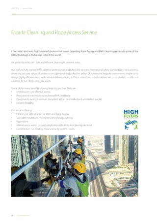 28 Concordiadubai.com
CONCORDIA | Company Profile
Concordia’s in-house,highly trained professional teams providing Rope Access and BMU cleaning services to some of the
tallest buildings in Dubai and indeed the world.
We pride ourselves on - Safe and efficient cleaning in extreme areas.
Our staff are fully trained IRATA certified professionals and follow the strictest international safety standards and best practice,
driven by our core values of understanding personal and collective safety. Our extensive bespoke assessments enable us to
design highly efficient site-specific service delivery solutions.This enables Concordia to deliver,safe,professional,cost efficient
solutions to our clients property assets.
Some of the many benefits of using Rope Access over BMU are:
Façade Cleaning and Rope Access Service
•	 Unobtrusive,cost effective access
•	 Reduction in man hours vs traditional BMU methods
•	 Equipment causing minimum disruption as can be installed and uninstalled quickly
•	 Greater flexibility
Our Service offering :
•	 Cleaning of difficult areas by BMU and Rope Access
•	 Specialist installations - i.e.posters and signage,lighting
•	 Inspections
•	 Maintenance works - i.e.paint applications,cladding and glazing,electrical
•	 Construction - i.e.welding,repairs,security system installs
 