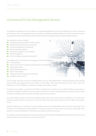 30 Concordiadubai.com
CONCORDIA | Company Profile
On behalf of the building owner,Concordia has successfully managed the Fit-Out of over 6,000 office units within commercial
and mixed use towers. Our detailed processes,procedures and bespoke software package,ensures that customers drawings
are approved quickly and efficiently,contractors staff are aware of the building rules and operate safely at all times.
Our mobilisation services includes:
•	 Developing a bespoke Building Fit-Out manual
•	 Building induction process for contractors
•	 Drawing management and approval
•	 Bespoke reporting software
•	 Day to day management of contractors
•	 Planned inspections
•	 Fit-Out completion inspection and sign off
Our detailed,process and systems driven approach ensures the following:	
	 Asset protection
•	 Safe environment for contractors and inhabitants of the buildings
•	 Organised processes
•	 Efficient drawing approvals
•	 Rapid Fit-Out delivery
•	 Transparency and management information
•	 Excellent customer service
The Concordia team take into account detailed aspects with our fully qualified team including engineering, floor loading,
electric loading and plugging into the fire systems of the building. We ensure that tenants and unit owners within the
buildings are in full compliance to maintain its integrity and protect its assets.
Contractors and suppliers are provided with Fit-Out manuals and an induction for the specific building’s requirements to
ensure full compliance and safety measures are taken into account.Our team of professionals puts security measures in place
to protect the building and its assets from damage during the fit out process.
Our team provides workers with training for healthy, safety, environment and evacuation procedures to not only secure
building occupants and their visitors but to ensure the safety of the work being carried out and the safety of the workers
on site.
Planned inspections are conducted to ensure compliance, prevent asset degradation and to minimise any damage to the
premises or the building. We provide guidance to contractors, tenants and unit owners to pass every single stage of the
process to increase the efficiency of the process and speed up the Fit-Out process.
Our solutions are tried and tested with a rigorous processes that not only takes the aggravation away from our clients but also
provides a great customer service to tenants and unit owners.
Commercial Fit-Out Management Services
 