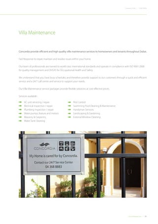 31Concordiadubai.com
CONCORDIACompany Profile |
Concordia provide efficient and high quality villa maintenance services to homeowners and tenants throughout Dubai.
Fast Response to:repair,maintain and resolve issues within your home.
Our team of professionals are trained to world class international standards and operate in compliance with ISO 9001:2008
for quality management and OHSAS for Occupational Health and Safety.
We understand that you have busy schedules;and therefore provide support to our customers through a quick and efficient
service and a 24/7 call centre and service to support your needs.
Our Villa Maintenance service packages provide flexible solutions at cost effective prices.
Services available :
Villa Maintenance
•	 AC unit servicing / repair
•	 Electrical inspection / repair
•	 Plumbing inspection / repair
•	 Water pumps,feature and motors
•	 Masonry & Carpentry
•	 Water Tank Cleaning
•	 Pest control
•	 Swimming Pool Cleaning & Maintenance
•	 Handyman Services
•	 Landscaping & Gardening
•	 External Window Cleaning
 