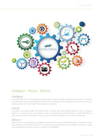 07Concordiadubai.com
CONCORDIACompany Profile |
Intelligent
Concordia’s application of cutting edge technologies delivers volumes of quality management information. This provides
Concordia with a unique analytical perspective which we use to deliver and continuously improve our services. giving our
valued customers the most intelligent service solutions and delivery.
Precise
Our passion for accuracy enables Concordia to deliver consistent, high service delivery standards to all our customers.
Precision is a critical part of our service delivery model – for example, through the full adoption of mobile PPM PDA’s we
know, real time, when our technician’s arrive at a job, what they did, what parts they used and when they left.
Efficient
Efficiency is driven and enabled by our intelligent and precise systems and our exceptional people. It is Concordia’s duty to
improve efficiency thereby adding value to our customer’s business eco-systems. Our results speak for themselves – to date
our energy efficiency drives have saved our customers over $20,000,000.
Intelligent - Precise - Efficient
 
