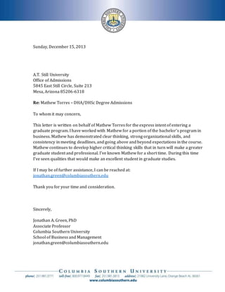 Sunday, December 15, 2013
A.T. Still University
Office of Admissions
5845 East Still Circle, Suite 213
Mesa, Arizona 85206-6318
Re: Mathew Torres – DHA/DHSc Degree Admissions
To whom it may concern,
This letter is written on behalf of Mathew Torres for the express intent of entering a
graduate program. I have worked with Mathew for a portion of the bachelor’s program in
business. Mathew has demonstrated clear thinking, strong organizational skills, and
consistency in meeting deadlines, and going above and beyond expectations in the course.
Mathew continues to develop higher critical thinking skills that in turn will make a greater
graduate student and professional. I’ve known Mathew for a short time. During this time
I’ve seen qualities that would make an excellent student in graduate studies.
If I may be of further assistance, I can be reached at:
jonathan.green@columbiasouthern.edu
Thank you for your time and consideration.
Sincerely,
Jonathan A. Green, PhD
Associate Professor
Columbia Southern University
School of Business and Management
jonathan.green@columbiasouthern.edu
 