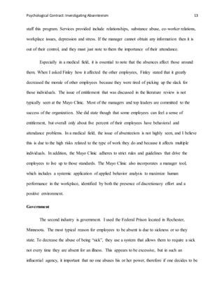 Psychological Contract: Investigating Absenteeism 13
staff this program. Services provided include relationships, substance abuse, co-worker relations,
workplace issues, depression and stress. If the manager cannot obtain any information then it is
out of their control, and they must just note to them the importance of their attendance.
Especially in a medical field, it is essential to note that the absences affect those around
them. When I asked Finley how it affected the other employees, Finley stated that it greatly
decreased the morale of other employees because they were tired of picking up the slack for
those individuals. The issue of entitlement that was discussed in the literature review is not
typically seen at the Mayo Clinic. Most of the managers and top leaders are committed to the
success of the organization. She did state though that some employees can feel a sense of
entitlement, but overall only about five percent of their employees have behavioral and
attendance problems. In a medical field, the issue of absenteeism is not highly seen, and I believe
this is due to the high risks related to the type of work they do and because it affects multiple
individuals. In addition, the Mayo Clinic adheres to strict rules and guidelines that drive the
employees to live up to those standards. The Mayo Clinic also incorporates a manager tool,
which includes a systemic application of applied behavior analysis to maximize human
performance in the workplace, identified by both the presence of discretionary effort and a
positive environment.
Government
The second industry is government. I used the Federal Prison located in Rochester,
Minnesota. The most typical reason for employees to be absent is due to sickness or so they
state. To decrease the abuse of being “sick”, they use a system that allows them to require a sick
not every time they are absent for an illness. This appears to be excessive, but in such an
influential agency, it important that no one abuses his or her power, therefore if one decides to be
 