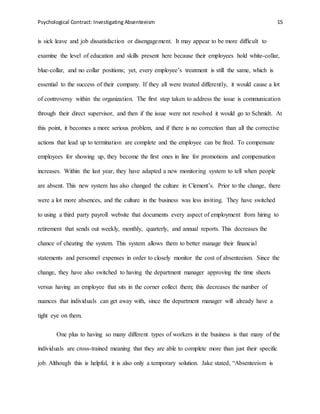 Psychological Contract: Investigating Absenteeism 15
is sick leave and job dissatisfaction or disengagement. It may appear to be more difficult to
examine the level of education and skills present here because their employees hold white-collar,
blue-collar, and no collar positions; yet, every employee’s treatment is still the same, which is
essential to the success of their company. If they all were treated differently, it would cause a lot
of controversy within the organization. The first step taken to address the issue is communication
through their direct supervisor, and then if the issue were not resolved it would go to Schmidt. At
this point, it becomes a more serious problem, and if there is no correction than all the corrective
actions that lead up to termination are complete and the employee can be fired. To compensate
employees for showing up, they become the first ones in line for promotions and compensation
increases. Within the last year, they have adapted a new monitoring system to tell when people
are absent. This new system has also changed the culture in Clement’s. Prior to the change, there
were a lot more absences, and the culture in the business was less inviting. They have switched
to using a third party payroll website that documents every aspect of employment from hiring to
retirement that sends out weekly, monthly, quarterly, and annual reports. This decreases the
chance of cheating the system. This system allows them to better manage their financial
statements and personnel expenses in order to closely monitor the cost of absenteeism. Since the
change, they have also switched to having the department manager approving the time sheets
versus having an employee that sits in the corner collect them; this decreases the number of
nuances that individuals can get away with, since the department manager will already have a
tight eye on them.
One plus to having so many different types of workers in the business is that many of the
individuals are cross-trained meaning that they are able to complete more than just their specific
job. Although this is helpful, it is also only a temporary solution. Jake stated, “Absenteeism is
 
