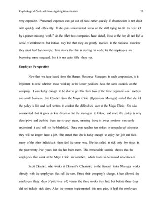 Psychological Contract: Investigating Absenteeism 16
very expensive. Personnel expenses can get out of hand rather quickly if absenteeism is not dealt
with quickly and efficiently. It also puts unwarranted stress on the staff trying to fill the void left
by a person missing work.” As the other two companies have stated, those at the top do not feel a
sense of entitlement, but instead they feel that they are greatly invested in the business therefore
they must lead by example; Jake states that this is starting to work, for the employees are
becoming more engaged, but it is not quite fully there yet.
Employee Perspective
Now that we have heard from the Human Resource Managers in each corporation, it is
important to note whether those working in the lower positions have the same outlook on the
company. I was lucky enough to be able to get this from two of the three organizations: medical
and small business. Sue Cloutier from the Mayo Clinic (Operations Manager) stated that she felt
the policy is fair and well written to combat the difficulties seen at the Mayo Clinic. She also
commented that it gives a clear direction for the managers to follow, and since the policy is very
descriptive and definite there are no grey areas, meaning those in lower positons can easily
understand it and will not be blindsided. Once one reaches ten strikes or unregulated absences
they will no longer have a job. She stated that she is lucky enough to enjoy her job and feels
many of the other individuals there feel the same way. She has called in sick only five times in
the past twenty-five years that she has been there. This remarkable statistic shows that the
employees that work at the Mayo Clinic are satisfied, which leads to decreased absenteeism.
Scott Cloutier, who works at Clement’s Chevrolet, as the General Sales Manager works
directly with the employees that sell the cars. Since their company’s change, it has allowed the
employees thirty days of paid time off; versus the three weeks they had, but before those days
did not include sick days. After the owners implemented this new plan, it held the employees
 