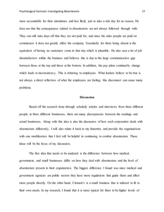 Psychological Contract: Investigating Absenteeism 17
more accountable for their attendance and less likely just to take a sick day for no reason. He
does see that the consequences related to absenteeism are not always followed through with.
They can still take days off that they are not paid for, and since the sales people are paid on
commission it does not greatly affect the company. Essentially for them being absent is the
equivalent of having no customers come in that day which is plausible. He also sees a lot of job
dissatisfaction within the business and believes this is due to the large communication gap
between those at the top and those at the bottom. In addition, the pay plans continually change
which leads to inconsistency. This is irritating to employees. What leaders believe to be true is
not always a direct reflection of what the employees are feeling; this disconnect can cause many
problems.
Discussion
Based off the research done through scholarly articles and interviews from three different
people, in three different businesses, there are many discrepancies between the readings and
actual businesses. Along with this idea is also the discussion of how each corporation deals with
absenteeism differently. I will also relate it back to my fraternity and provide the organizations
with one modification that I feel will be helpful in continuing to combat absenteeism. These
ideas will be the focus of my discussion.
The first idea that needs to be analyzed is the difference between how medical,
government, and small businesses differ on how they deal with absenteeism and the level of
absenteeism present in their organization. The biggest difference I found was since medical and
government agencies are public sectors they have more regulations that guide them and affect
more people directly. On the other hand, Clement’s is a small business that is tailored to fit to
their own needs. In my research, I found that it is more typical for there to be higher levels of
 