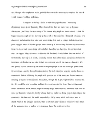 Psychological Contract: Investigating Absenteeism 19
and although other employees would probably have the skills necessary to complete the tasks it
would increase workload and stress.
In response to having a desire to write this paper because I was seeing
absenteeism issues in my fraternity, I have learned that there are many ways to decrease
absenteeism, yet I have also seen many of the reasons why people are absent as well. I think the
biggest reasons people are not showing up based off of the issues that I discussed is because of a
disconnect and dissatisfaction with what we are doing. It is hard as college students to get our
peers engaged. Most of the time people do not show up is because they feel that they have better
things to do, or what we are doing will not affect them later on, therefore, it is not important
now. The biggest thing we can do to decrease this disconnect is to continue have the leaders of
the fraternity show up to all events, constantly remind them of the dates, and express to them the
importance of showing up not only for their own personal growth but ours as a fraternity. We
also greatly focused on the why this semester to push people to see the advantage gained from
the experience. Another form of implementation that took place this semester was the focus on
committees. Instead of having the people with positions do all the works we focused more on
including everyone in the decisions. In addition, through this it got people involved in areas that
they felt would be most rewarding and that they were interested in. It may have not increased
overall attendance, but it pushed people to attempt to get more involved, and share their ideas to
make our fraternity better off. Another change that was made was doing projects that affected the
community; this increased the social responsibility felt by many which made them want to
attend. After all this changes are made, there is not much else we can do because we have taken
all the necessary steps as leaders to try to engage them. The rest is up to them.
 