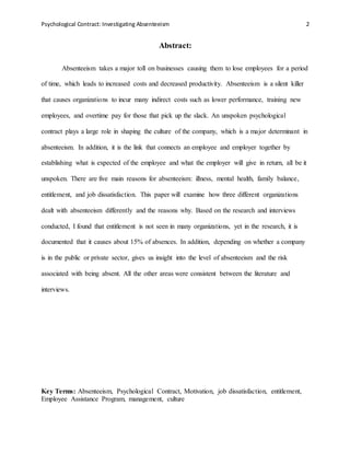 Psychological Contract: Investigating Absenteeism 2
Abstract:
Absenteeism takes a major toll on businesses causing them to lose employees for a period
of time, which leads to increased costs and decreased productivity. Absenteeism is a silent killer
that causes organizations to incur many indirect costs such as lower performance, training new
employees, and overtime pay for those that pick up the slack. An unspoken psychological
contract plays a large role in shaping the culture of the company, which is a major determinant in
absenteeism. In addition, it is the link that connects an employee and employer together by
establishing what is expected of the employee and what the employer will give in return, all be it
unspoken. There are five main reasons for absenteeism: illness, mental health, family balance,
entitlement, and job dissatisfaction. This paper will examine how three different organizations
dealt with absenteeism differently and the reasons why. Based on the research and interviews
conducted, I found that entitlement is not seen in many organizations, yet in the research, it is
documented that it causes about 15% of absences. In addition, depending on whether a company
is in the public or private sector, gives us insight into the level of absenteeism and the risk
associated with being absent. All the other areas were consistent between the literature and
interviews.
Key Terms: Absenteeism, Psychological Contract, Motivation, job dissatisfaction, entitlement,
Employee Assistance Program, management, culture
 