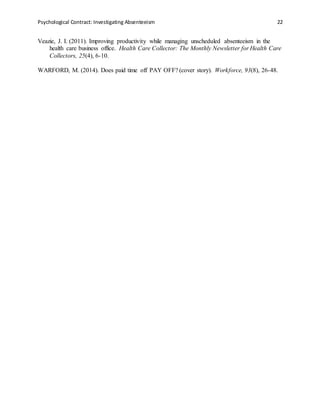Psychological Contract: Investigating Absenteeism 22
Veazie, J. I. (2011). Improving productivity while managing unscheduled absenteeism in the
health care business office. Health Care Collector: The Monthly Newsletter for Health Care
Collectors, 25(4), 6-10.
WARFORD, M. (2014). Does paid time off PAY OFF? (cover story). Workforce, 93(8), 26-48.
 