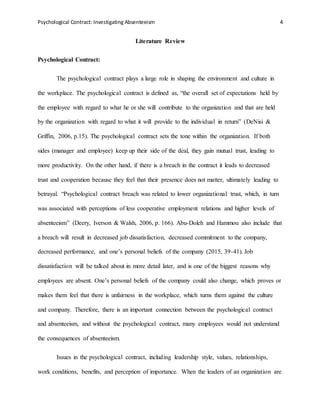 Psychological Contract: Investigating Absenteeism 4
Literature Review
Psychological Contract:
The psychological contract plays a large role in shaping the environment and culture in
the workplace. The psychological contract is defined as, “the overall set of expectations held by
the employee with regard to what he or she will contribute to the organization and that are held
by the organization with regard to what it will provide to the individual in return” (DeNisi &
Griffin, 2006, p.15). The psychological contract sets the tone within the organization. If both
sides (manager and employee) keep up their side of the deal, they gain mutual trust, leading to
more productivity. On the other hand, if there is a breach in the contract it leads to decreased
trust and cooperation because they feel that their presence does not matter, ultimately leading to
betrayal. “Psychological contract breach was related to lower organizational trust, which, in turn
was associated with perceptions of less cooperative employment relations and higher levels of
absenteeism” (Deery, Iverson & Walsh, 2006, p. 166). Abu-Doleh and Hammou also include that
a breach will result in decreased job dissatisfaction, decreased commitment to the company,
decreased performance, and one’s personal beliefs of the company (2015, 39-41). Job
dissatisfaction will be talked about in more detail later, and is one of the biggest reasons why
employees are absent. One’s personal beliefs of the company could also change, which proves or
makes them feel that there is unfairness in the workplace, which turns them against the culture
and company. Therefore, there is an important connection between the psychological contract
and absenteeism, and without the psychological contract, many employees would not understand
the consequences of absenteeism.
Issues in the psychological contract, including leadership style, values, relationships,
work conditions, benefits, and perception of importance. When the leaders of an organization are
 