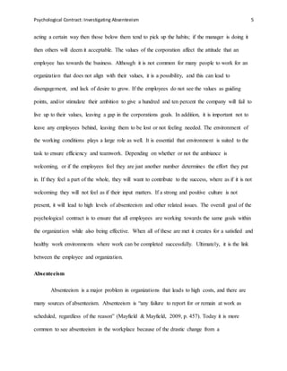 Psychological Contract: Investigating Absenteeism 5
acting a certain way then those below them tend to pick up the habits; if the manager is doing it
then others will deem it acceptable. The values of the corporation affect the attitude that an
employee has towards the business. Although it is not common for many people to work for an
organization that does not align with their values, it is a possibility, and this can lead to
disengagement, and lack of desire to grow. If the employees do not see the values as guiding
points, and/or stimulate their ambition to give a hundred and ten percent the company will fail to
live up to their values, leaving a gap in the corporations goals. In addition, it is important not to
leave any employees behind, leaving them to be lost or not feeling needed. The environment of
the working conditions plays a large role as well. It is essential that environment is suited to the
task to ensure efficiency and teamwork. Depending on whether or not the ambiance is
welcoming, or if the employees feel they are just another number determines the effort they put
in. If they feel a part of the whole, they will want to contribute to the success, where as if it is not
welcoming they will not feel as if their input matters. If a strong and positive culture is not
present, it will lead to high levels of absenteeism and other related issues. The overall goal of the
psychological contract is to ensure that all employees are working towards the same goals within
the organization while also being effective. When all of these are met it creates for a satisfied and
healthy work environments where work can be completed successfully. Ultimately, it is the link
between the employee and organization.
Absenteeism
Absenteeism is a major problem in organizations that leads to high costs, and there are
many sources of absenteeism. Absenteeism is “any failure to report for or remain at work as
scheduled, regardless of the reason” (Mayfield & Mayfield, 2009, p. 457). Today it is more
common to see absenteeism in the workplace because of the drastic change from a
 