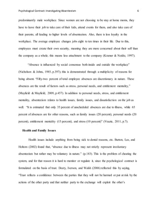Psychological Contract: Investigating Absenteeism 6
predominantly male workplace. Since women are not choosing to be stay at home moms, they
have to leave their job to take care of their kids, attend events for them, and also take care of
their parents; all leading to higher levels of absenteeism. Also, there is less loyalty in the
workplace. The average employee changes jobs eight to ten times in their life. Due to this,
employees must create their own security, meaning they are more concerned about their self than
the company as a whole; this means less attachment to the company (Kramer & Neidtz, 1997).
“Absence is influenced by social consensus both inside and outside the workplace”
(Nicholson & Johns, 1985, p.397); this is demonstrated through a multiplicity of reasons for
being absent. “Fifty-two percent of total employee absences are discretionary in nature. These
absences are the result of factors such as stress, personal needs, and entitlement mentality,”
(Mayfield & Mayfield, 2009, p.457). In addition to personal needs, stress, and entitlement
mentality, absenteeism relates to health issues, family issues, and dissatisfaction on the job as
well. “It is estimated that only 35 percent of unscheduled absences are due to illness, while 65
percent of absences are for other reasons, such as family issues (20 percent), personal needs (20
percent), entitlement mentality (15 percent), and stress (10 percent)” (Veazie, 2011, p.7).
Health and Family Issues
Health issues include anything from being sick to dental reasons, etc. Burton, Lee, and
Holtom (2002) found that, “absence due to illness may not strictly represent involuntary
absenteeism but rather may be voluntary in nature.” (p.183). This is the problem of cheating the
system, and for that reason it is hard to monitor or regulate it, since the psychological contract is
formulated on the basis of trust. Deery, Iverson, and Walsh (2006) reflected this by saying,
“Trust reflects a confidence between the parties that they will not be harmed or put at risk by the
actions of the other party and that neither party to the exchange will exploit the other’s
 