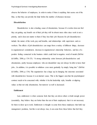 Psychological Contract: Investigating Absenteeism 8
observe the behavior of employees, in order to notice if there is anything that seems out of the
blue, so that they can provide the help before the number of absences increase
Dissatisfaction
Dissatisfaction is also a leading cause of absenteeism, because if a worker does not feel
they are getting any benefit out of their job they will be absent more often since work is not a
priority, and it does not matter to them if they lose their job. Reasons for job dissatisfaction
include the nature of the work, pay and benefits, and relationships with supervisors and co-
workers. The effects of job dissatisfaction can range from a variety of different things, decrease
in organizational commitment, decrease in organizational citizenship behaviors, and less of a
positive feeling connected to the business which could lead to negative word of mouth (DeNisi
& Griffin, 2006, p. 134-35). “A strong relationship exists between job dissatisfaction and
absenteeism, partly because employees who are dissatisfied may not always be able to leave their
jobs…In addition, it is possible to withdraw even more gradually by simply being late.” (DeNisi
& Griffin, 2006, p. 134). The organization has a large say in changing the outcomes associated
with dissatisfaction because it is an internal cause. This is the biggest area that the psychological
contract needs to be concerned with; whether it be the leadership style, benefits or aligning
values so that not only absenteeism, but turnover as well is decreased.
Entitlement
Last, entitlement is when someone feels that they are above others or hold enough power
(essentially, they believe they are better than the rest of their employees) that it is not necessary
for them to show up to work. Entitlement is thought to come from those employees that hold top
management positions, but this is not always true, it can come from those below that feel they
 