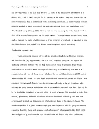 Psychological Contract: Investigating Absenteeism 9
are not being valued to the level they deserve. As stated in the introduction, absenteeism is a
domino effect, but for more than just the fact that others will follow. “Increased absenteeism by
some worker could lead to an increased work-load among coworkers. As a consequence, workers
could be required to spend more of their personal time at work doing extra unscheduled hours”
(Camden & Ludwig, 2013, p. 168). If the co-workers have to pick up the slack, it could result in
them taking days off to rejuvenate and decreased morale. Decreased morale leads to larger issues
such as burnout. No matter what the reason is for an employee to be absent it is important to note
that these absences have a significant impact on the company’s overall well-being.
Combatting Absenteeism
There are multiple reasons why people are absent as stated above. Ideally, a company
will have benefits (pay, opportunities, and sick leave), employee programs, and a proactive
leadership style and strategies that will help them combat rising absenteeism. Even though
absenteeism can be a silent killer, one important take away from monitoring absences is, it
predicts individuals that will leave soon. Nicholson, Brown, and Chadwick-Jones (1977) stated,
“(a) a tendency for “leavers” to have higher absences rates than matched groups of “stayers”, (b)
a tendency for individual absences rates to rise immediately prior to the act of quitting, (c) a
tendency for group turnover and absence rates to be positively correlated over time.” (p.321); the
key to combatting something is knowing when it is going to happen. It is important to notice how
medical, government, and small businesses deal with absenteeism differently, and how their
psychological contract and documentation of absenteeism leads to the required behavior. “To
remain competitive in a global economy employers must implement effective programs to stem
escalating disability claims and increased costly absenteeism” (Kramer & Neiditz, 1997, p.58).
As stated previously, the leadership style that one exerts will have a large effect on how the
 