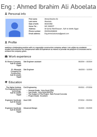 Eng : Ahmed Ibrahim Ali Aboelata
 Personal info
First name: Ahmed Ibrahim Ali
Last name: Aboelata
Date of birth: 06/10/1992
Home Tel :: 047-3320577
Address: 16 Gamal Abd Elnasser , Kafr el sheikh, Egypt
Phone number: 002/01122168224
Email address: Eng.ahmed.aboelata@gmail.com
 Profile
seeking a challenging position with in a reputable construction company where i can utilize my academic
studies and enhance my interpersonal skills & Experience as means to provide me platform to innovate and to
achieve the company goals .
 Work experience
El-Shams Company
Kafr El sheikh
Egypt
Site Engineer assistant 06/2014 – 10/2014
El -Mosands
Company For
Construction
Kafr El sheikh
Egypt
Site Engineer 06/2015 – 11/2015
 Education
The Higher Institute
For Engineering and
technology
Kafr El sheikh
Egypt
Civil Engineering 09/2011 – 07/2016
General Grade : Very Good (75%)
Last Grade : Very Good (82.67%)
The Subject of The Project : Rein Forced Concrete
Project Grade : Excellent
Engineers Syndicate
Kafr El Sheikh
Egypt
Auto CAD 07/2014 – 09/2014
Engineers Syndicate
Kafr El Sheikh
Egypt
Advanced Design 01/2015 – 03/2015
 