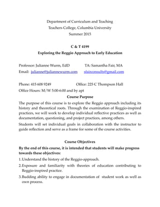 Department of Curriculum and Teaching
Teachers College, Columbia University
Summer 2015
C & T 4199
Exploring the Reggio Approach to Early Education
Professor: Julianne Wurm, EdD  TA: Samantha Fair, MA
Email: julianne@juliannewurm.com sfairconsults@gmail.com
Phone: 415 608 9249  Ofﬁce: 225 C Thompson Hall
Ofﬁce Hours: M/W 5:00-6:00 and by apt
Course Purpose 
The purpose of this course is to explore the Reggio approach including its
history and theoretical roots. Through the examination of Reggio-inspired
practices, we will work to develop individual reﬂective practices as well as
documentation, questioning, and project practices, among others.
Students will set individual goals in collaboration with the instructor to
guide reﬂection and serve as a frame for some of the course activities.
Course Objectives 
By the end of this course, it is intended that students will make progress
towards these objectives:
1.Understand the history of the Reggio-approach.
2.Exposure and familiarity with theories of education contributing to
Reggio-inspired practice.
3.Budding ability to engage in documentation of student work as well as
own process.
 