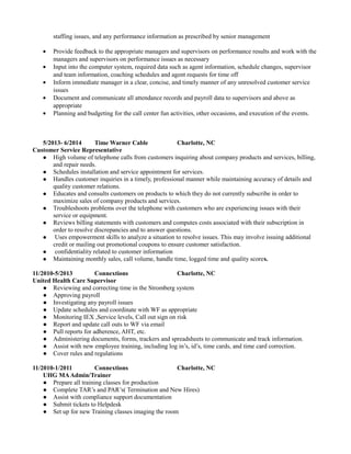 staffing issues, and any performance information as prescribed by senior management
• Provide feedback to the appropriate managers and supervisors on performance results and work with the
managers and supervisors on performance issues as necessary
• Input into the computer system, required data such as agent information, schedule changes, supervisor
and team information, coaching schedules and agent requests for time off
• Inform immediate manager in a clear, concise, and timely manner of any unresolved customer service
issues
• Document and communicate all attendance records and payroll data to supervisors and above as
appropriate
• Planning and budgeting for the call center fun activities, other occasions, and execution of the events.
5/2013- 6/2014 Time Warner Cable Charlotte, NC
Customer Service Representative
 High volume of telephone calls from customers inquiring about company products and services, billing,
and repair needs.
 Schedules installation and service appointment for services.
 Handles customer inquiries in a timely, professional manner while maintaining accuracy of details and
quality customer relations.
 Educates and consults customers on products to which they do not currently subscribe in order to
maximize sales of company products and services.
 Troubleshoots problems over the telephone with customers who are experiencing issues with their
service or equipment.
 Reviews billing statements with customers and computes costs associated with their subscription in
order to resolve discrepancies and to answer questions.
 Uses empowerment skills to analyze a situation to resolve issues. This may involve issuing additional
credit or mailing out promotional coupons to ensure customer satisfaction.
 confidentiality related to customer information
 Maintaining monthly sales, call volume, handle time, logged time and quality scores.
11/2010-5/2013 Connextions Charlotte, NC
United Health Care Supervisor
● Reviewing and correcting time in the Stromberg system
● Approving payroll
● Investigating any payroll issues
● Update schedules and coordinate with WF as appropriate
● Monitoring IEX ,Service levels, Call out sign on risk
● Report and update call outs to WF via email
● Pull reports for adherence, AHT, etc.
● Administering documents, forms, trackers and spreadsheets to communicate and track information.
● Assist with new employee training, including log in’s, id’s, time cards, and time card correction.
● Cover rules and regulations
11/2010-1/2011 Connextions Charlotte, NC
UHG MAAdmin/Trainer
● Prepare all training classes for production
● Complete TAR’s and PAR’s( Termination and New Hires)
● Assist with compliance support documentation
● Submit tickets to Helpdesk
● Set up for new Training classes imaging the room
 